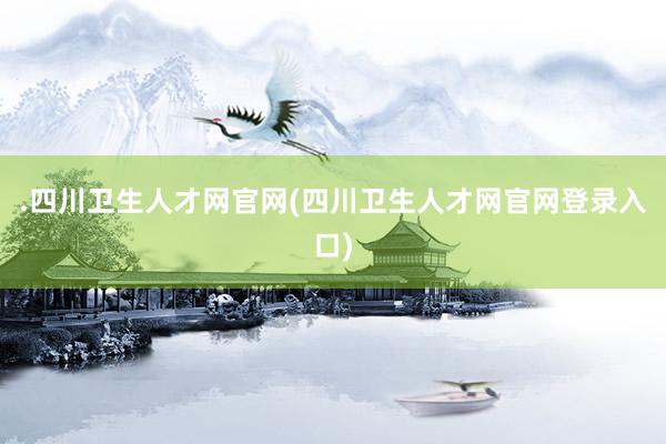 .四川卫生人才网官网(四川卫生人才网官网登录入口)