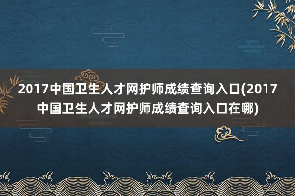 2017中国卫生人才网护师成绩查询入口(2017中国卫生人才网护师成绩查询入口在哪)