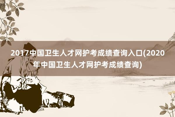 2017中国卫生人才网护考成绩查询入口(2020年中国卫生人才网护考成绩查询)