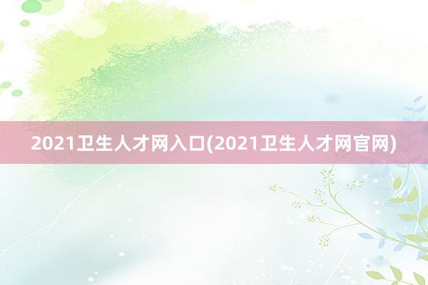 2021卫生人才网入口(2021卫生人才网官网)