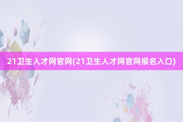 21卫生人才网官网(21卫生人才网官网报名入口)