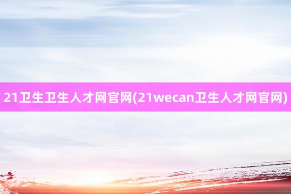 21卫生卫生人才网官网(21wecan卫生人才网官网)