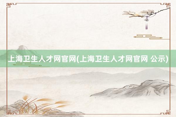 上海卫生人才网官网(上海卫生人才网官网 公示)