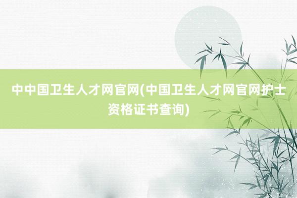 中中国卫生人才网官网(中国卫生人才网官网护士资格证书查询)