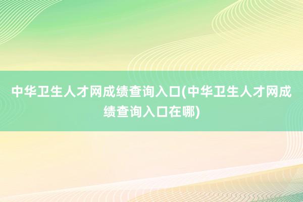中华卫生人才网成绩查询入口(中华卫生人才网成绩查询入口在哪)
