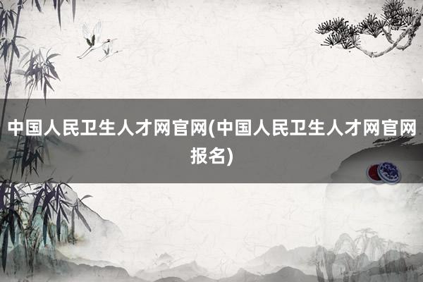 中国人民卫生人才网官网(中国人民卫生人才网官网报名)