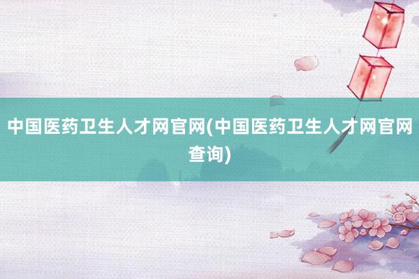 中国医药卫生人才网官网(中国医药卫生人才网官网查询)