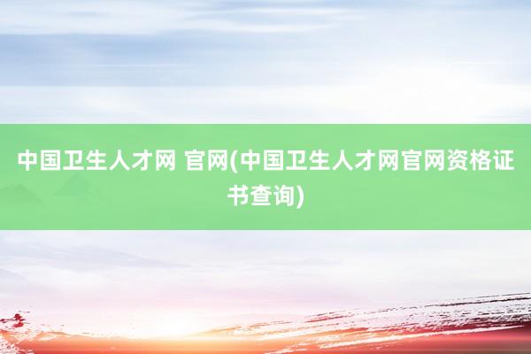 中国卫生人才网 官网(中国卫生人才网官网资格证书查询)