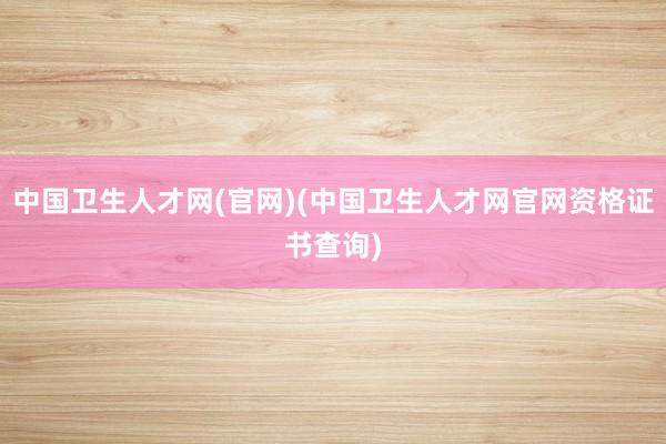 中国卫生人才网(官网)(中国卫生人才网官网资格证书查询)