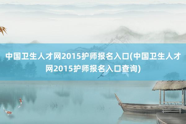 中国卫生人才网2015护师报名入口(中国卫生人才网2015护师报名入口查询)
