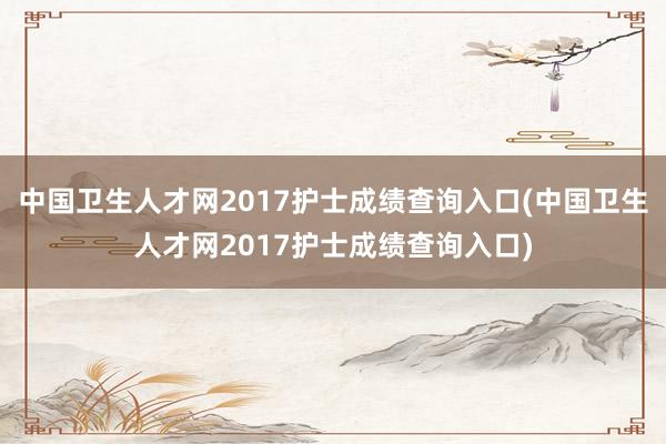 中国卫生人才网2017护士成绩查询入口(中国卫生人才网2017护士成绩查询入口)