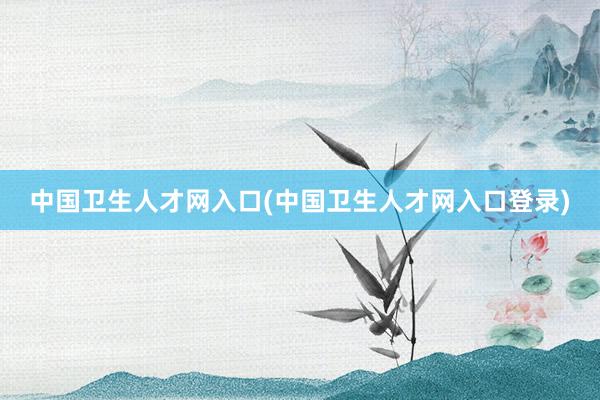 中国卫生人才网入口(中国卫生人才网入口登录)