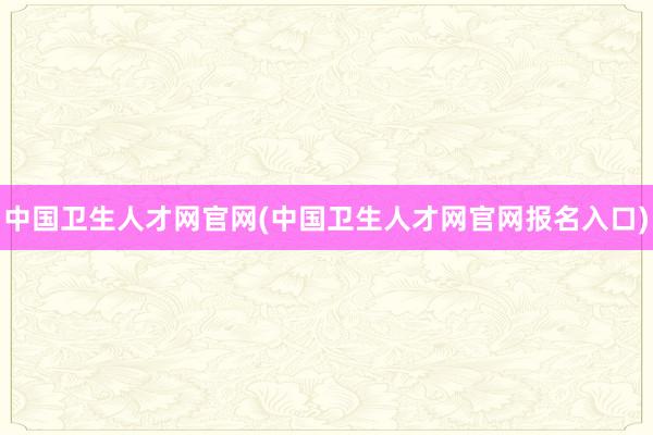 中国卫生人才网官网(中国卫生人才网官网报名入口)