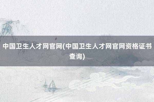 中国卫生人才网官网(中国卫生人才网官网资格证书查询)