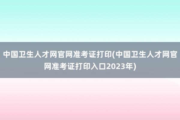 中国卫生人才网官网准考证打印(中国卫生人才网官网准考证打印入口2023年)