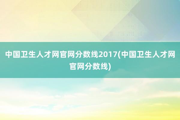 中国卫生人才网官网分数线2017(中国卫生人才网官网分数线)