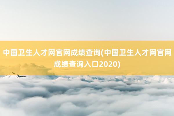 中国卫生人才网官网成绩查询(中国卫生人才网官网成绩查询入口2020)