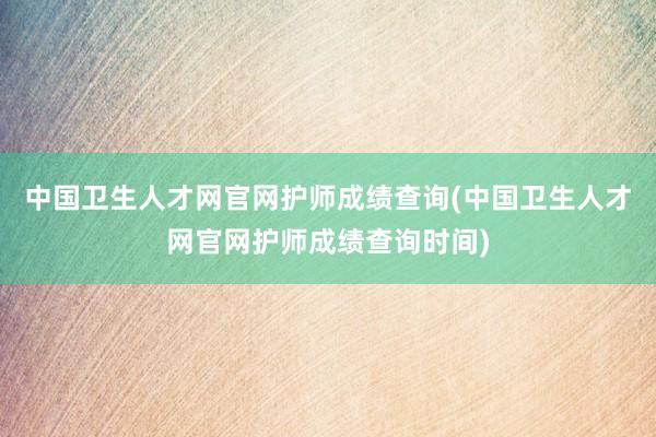中国卫生人才网官网护师成绩查询(中国卫生人才网官网护师成绩查询时间)
