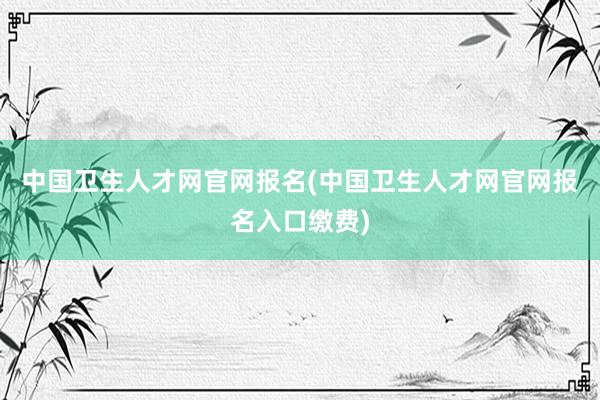 中国卫生人才网官网报名(中国卫生人才网官网报名入口缴费)