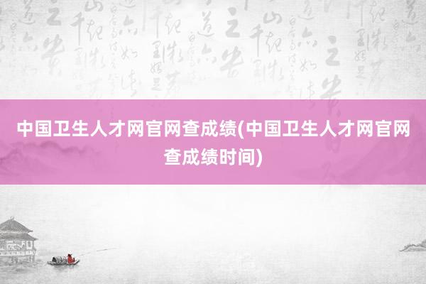 中国卫生人才网官网查成绩(中国卫生人才网官网查成绩时间)