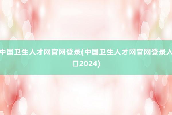 中国卫生人才网官网登录(中国卫生人才网官网登录入口2024)