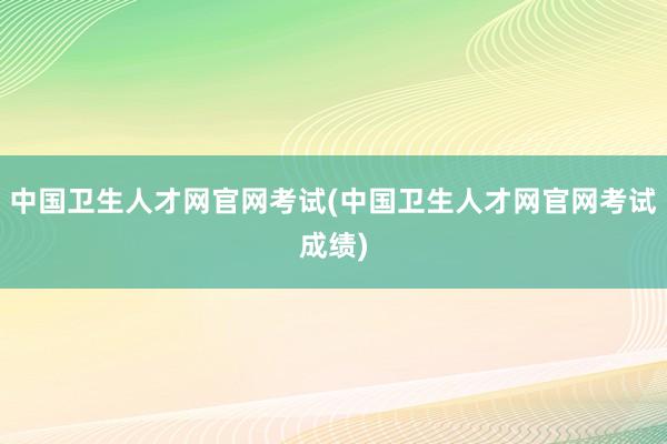 中国卫生人才网官网考试(中国卫生人才网官网考试成绩)