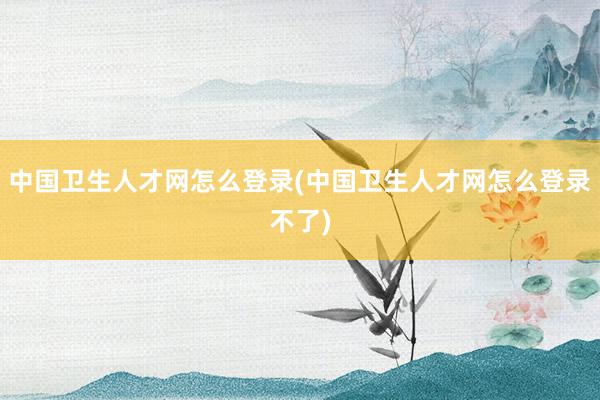 中国卫生人才网怎么登录(中国卫生人才网怎么登录不了)