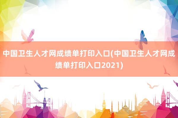 中国卫生人才网成绩单打印入口(中国卫生人才网成绩单打印入口2021)