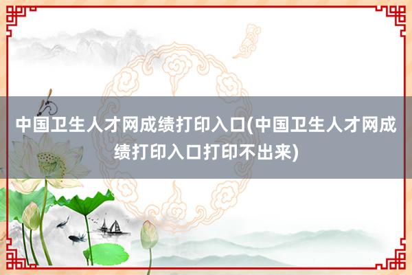 中国卫生人才网成绩打印入口(中国卫生人才网成绩打印入口打印不出来)