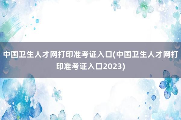 中国卫生人才网打印准考证入口(中国卫生人才网打印准考证入口2023)