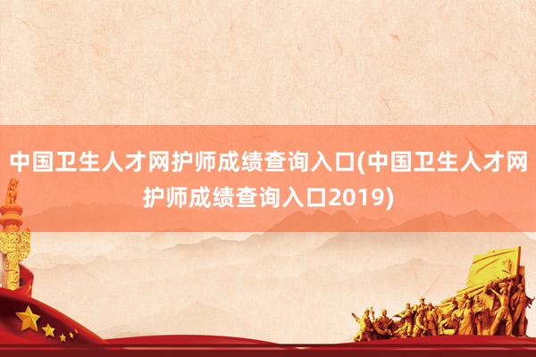 中国卫生人才网护师成绩查询入口(中国卫生人才网护师成绩查询入口2019)