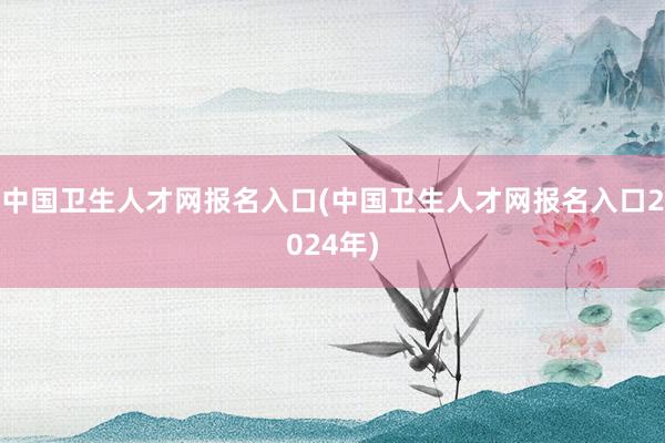 中国卫生人才网报名入口(中国卫生人才网报名入口2024年)