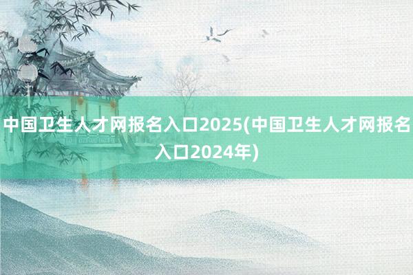 中国卫生人才网报名入口2025(中国卫生人才网报名入口2024年)