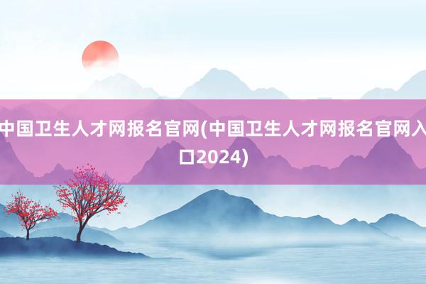 中国卫生人才网报名官网(中国卫生人才网报名官网入口2024)