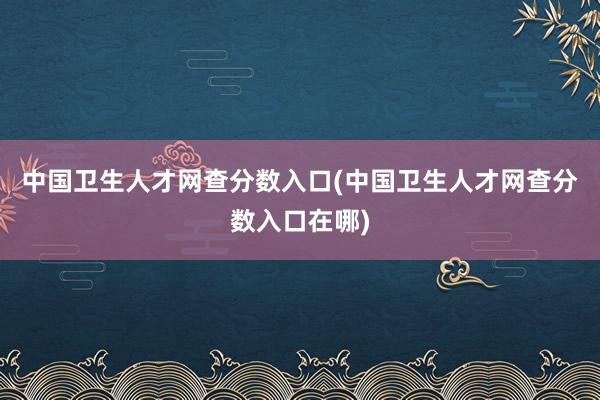 中国卫生人才网查分数入口(中国卫生人才网查分数入口在哪)