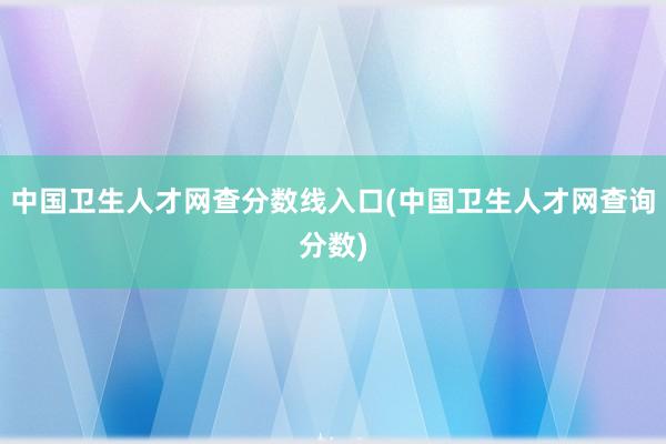 中国卫生人才网查分数线入口(中国卫生人才网查询分数)