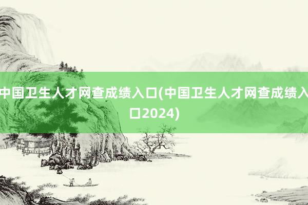 中国卫生人才网查成绩入口(中国卫生人才网查成绩入口2024)
