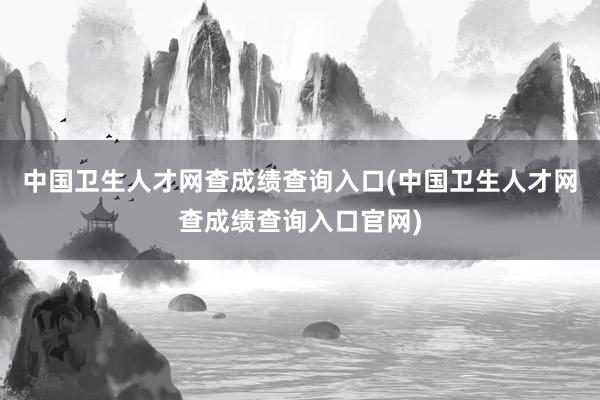 中国卫生人才网查成绩查询入口(中国卫生人才网查成绩查询入口官网)