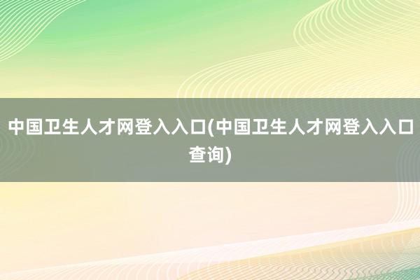 中国卫生人才网登入入口(中国卫生人才网登入入口查询)