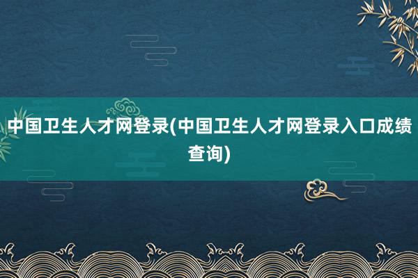 中国卫生人才网登录(中国卫生人才网登录入口成绩查询)
