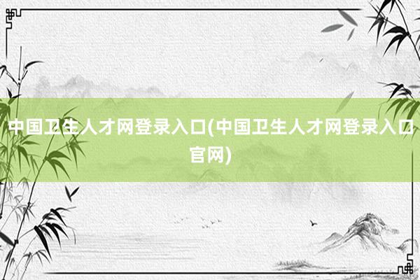 中国卫生人才网登录入口(中国卫生人才网登录入口官网)
