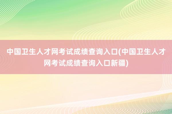 中国卫生人才网考试成绩查询入口(中国卫生人才网考试成绩查询入口新疆)