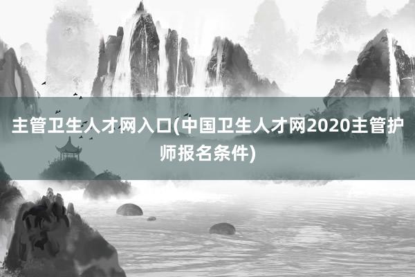 主管卫生人才网入口(中国卫生人才网2020主管护师报名条件)