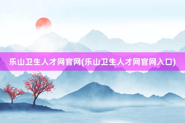 乐山卫生人才网官网(乐山卫生人才网官网入口)
