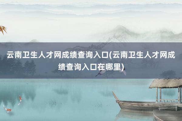 云南卫生人才网成绩查询入口(云南卫生人才网成绩查询入口在哪里)