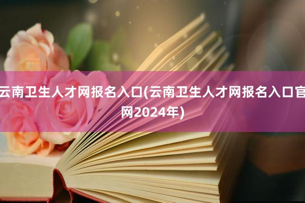 云南卫生人才网报名入口(云南卫生人才网报名入口官网2024年)