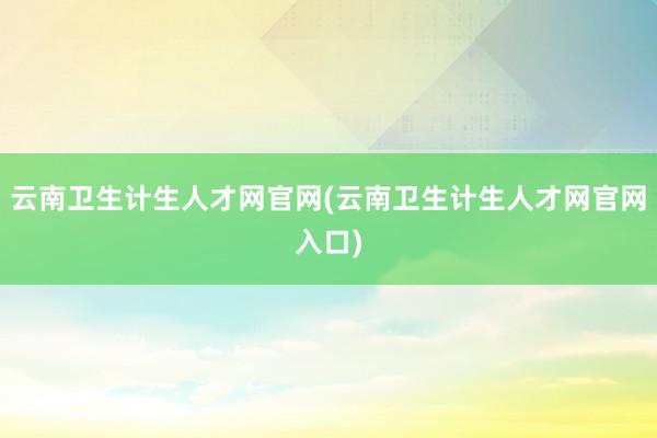 云南卫生计生人才网官网(云南卫生计生人才网官网入口)