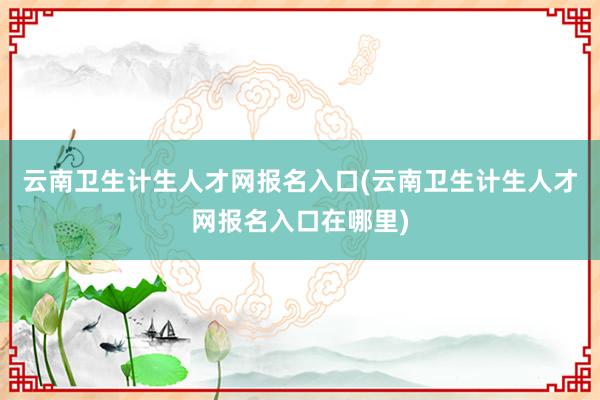 云南卫生计生人才网报名入口(云南卫生计生人才网报名入口在哪里)