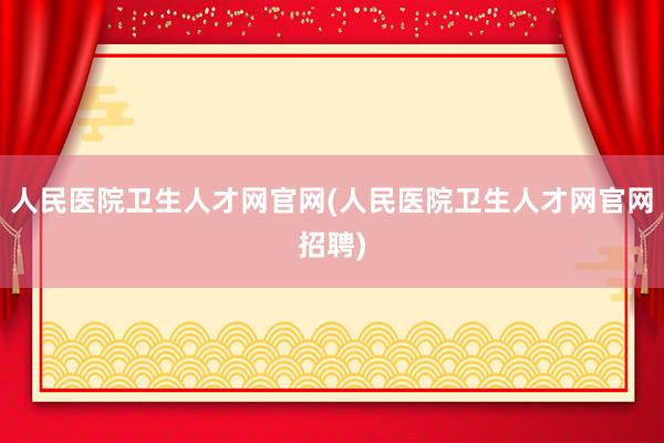 人民医院卫生人才网官网(人民医院卫生人才网官网招聘)