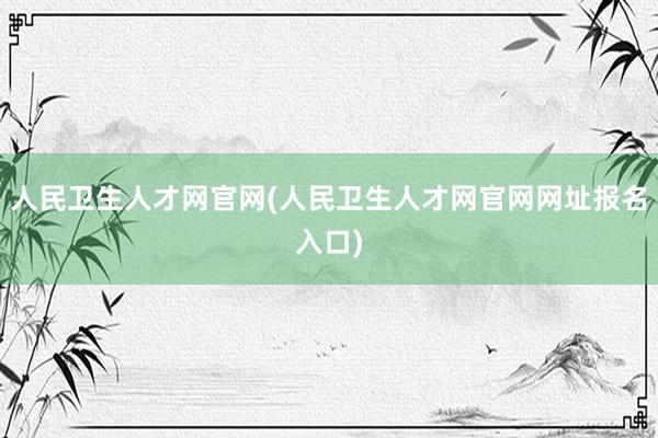 人民卫生人才网官网(人民卫生人才网官网网址报名入口)